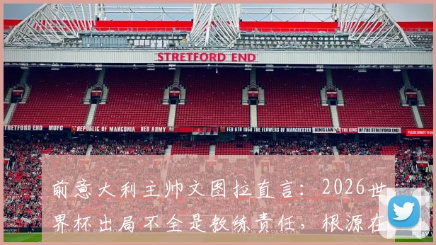 前意大利主帅文图拉直言:2026世界杯出局不全是教练责任,根源在于我们空谈文化与体系之弊