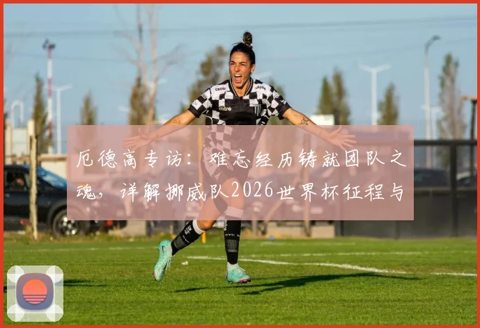 厄德高专访：难忘经历铸就团队之魂，详解挪威队2026世界杯征程与未来核心阵容展望
