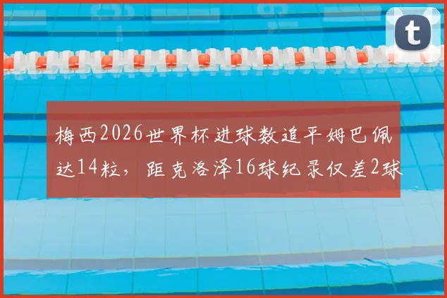 梅西2026世界杯进球数追平姆巴佩达14粒，距克洛泽16球纪录仅差2球：附历史射手榜排名详解