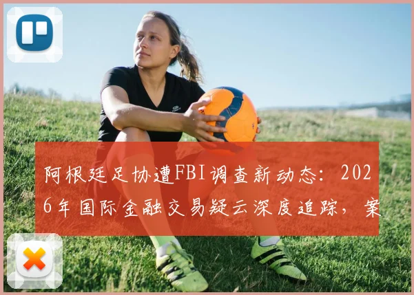 阿根廷足协遭FBI调查新动态:2026年国际金融交易疑云深度追踪,案件进展与ESPN报道详情解读