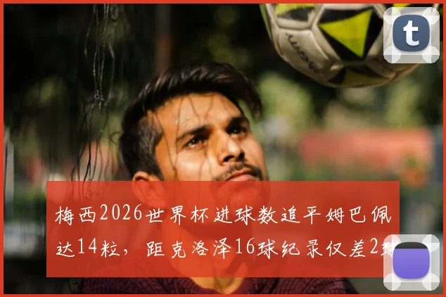 梅西2026世界杯进球数追平姆巴佩达14粒,距克洛泽16球纪录仅差2球:附历史射手榜排名详解
