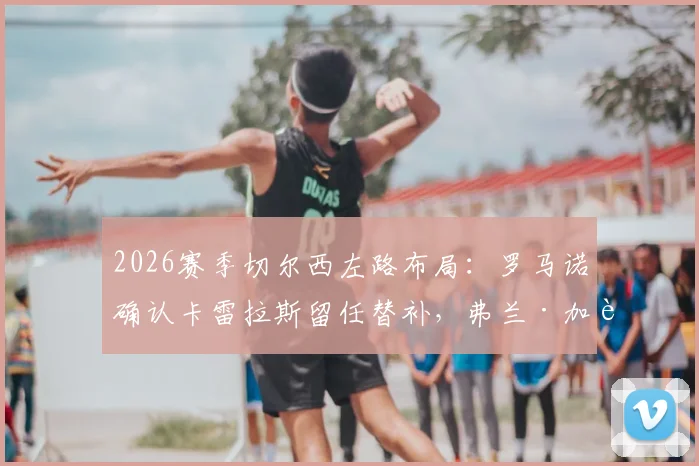 2026赛季切尔西左路布局：罗马诺确认卡雷拉斯留任替补，弗兰·加西亚离队几成定局