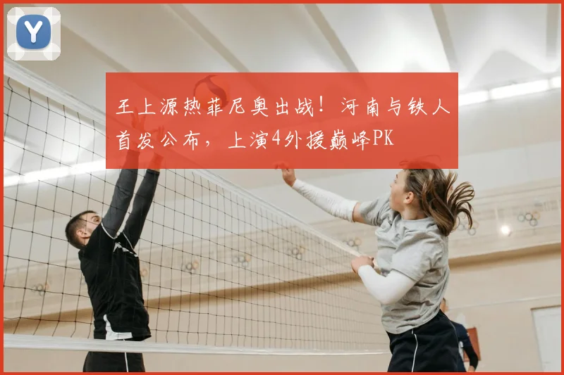 王上源热菲尼奥出战！河南与铁人首发公布，上演4外援巅峰PK