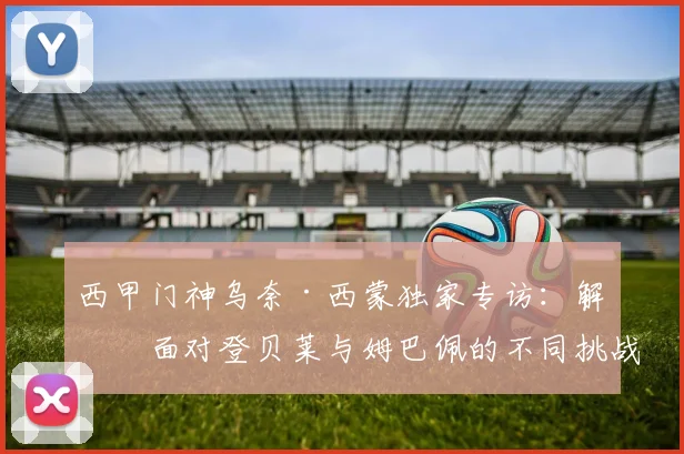 西甲门神乌奈·西蒙独家专访：解析面对登贝莱与姆巴佩的不同挑战，点球大战的博弈心理与2026展望