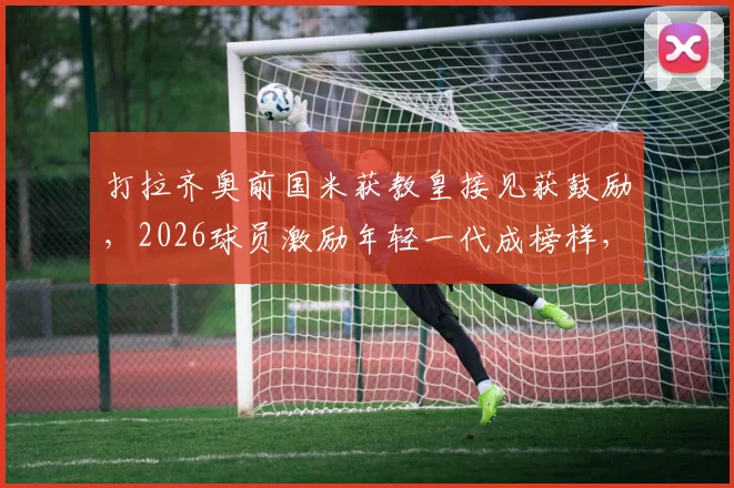 打拉齐奥前国米获教皇接见获鼓励,2026球员激励年轻一代成榜样,解读背后体育精神