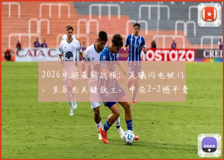 2026中超最新战报：吴曦闪电破门，朱辰杰关键救主，申花2-2憾平青岛西海岸，争冠悬念加剧