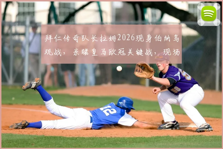 拜仁传奇队长拉姆2026现身伯纳乌观战，亲睹皇马欧冠关键战，现场图释出引热议