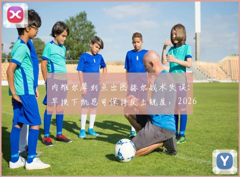 内维尔犀利点出图赫尔战术失误:早换下凯恩可保持反击锐度,2026年关键战换人时机成焦点