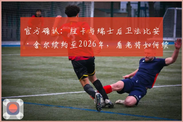 官方确认：纽卡与瑞士后卫法比安·舍尔续约至2026年，看老将如何续写圣詹姆斯公园篇章
