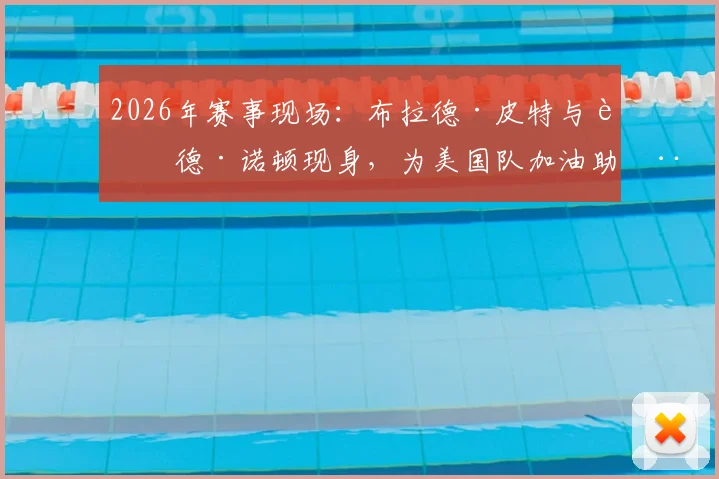 2026年赛事现场：布拉德·皮特与艾德·诺顿现身，为美国队加油助威照片与详情回顾