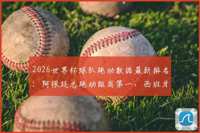 2026世界杯球队跑动数据最新排名：阿根廷总跑动距离第一，西班牙高强度跑动表现亮眼，详细数据分析解读