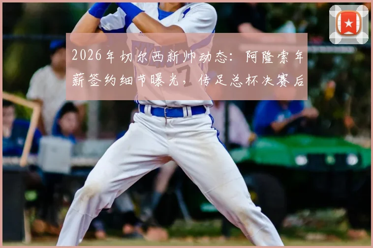 2026年切尔西新帅动态:阿隆索年薪签约细节曝光,传足总杯决赛后官宣,解析其为何离开勒沃库森