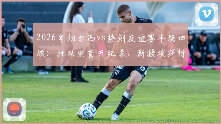 2026年切尔西vs热刺友谊赛半场回顾：托纳利首开纪录，新援埃斯特旺迅速扳平