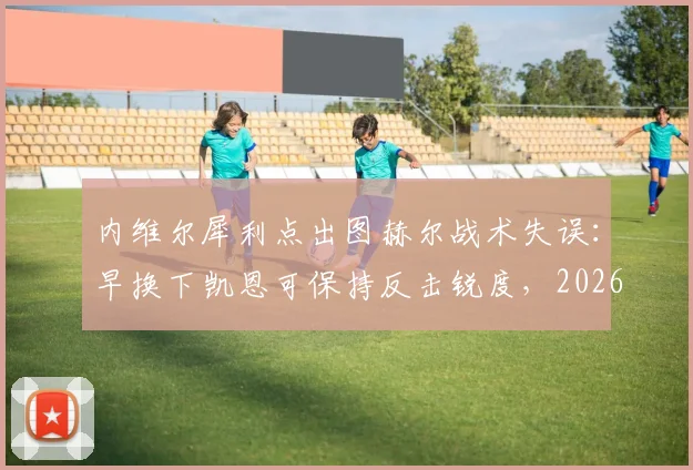 内维尔犀利点出图赫尔战术失误：早换下凯恩可保持反击锐度，2026年关键战换人时机成焦点