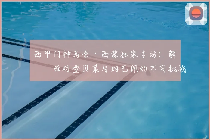 西甲门神乌奈·西蒙独家专访:解析面对登贝莱与姆巴佩的不同挑战,点球大战的博弈心理与2026展望