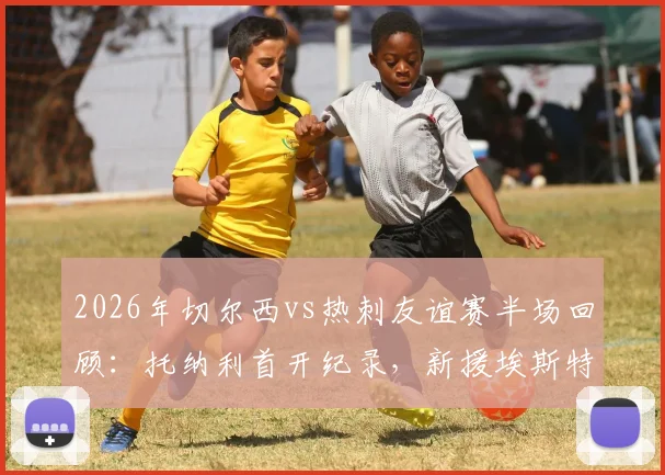 2026年切尔西vs热刺友谊赛半场回顾：托纳利首开纪录，新援埃斯特旺迅速扳平