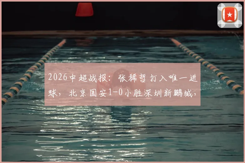 2026中超战报：张稀哲打入唯一进球，北京国安1-0小胜深圳新鹏城，终结五轮不胜尴尬纪录