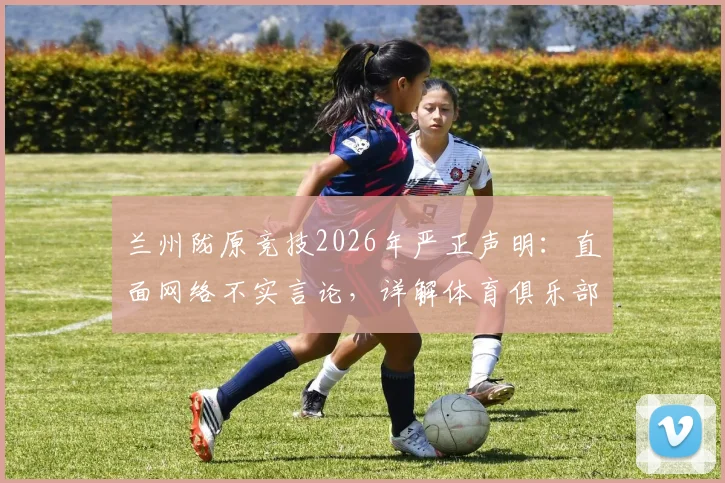 兰州陇原竞技2026年严正声明：直面网络不实言论，详解体育俱乐部维权与证据收集全步骤