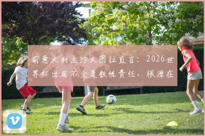 前意大利主帅文图拉直言：2026世界杯出局不全是教练责任，根源在于我们空谈文化与体系之弊