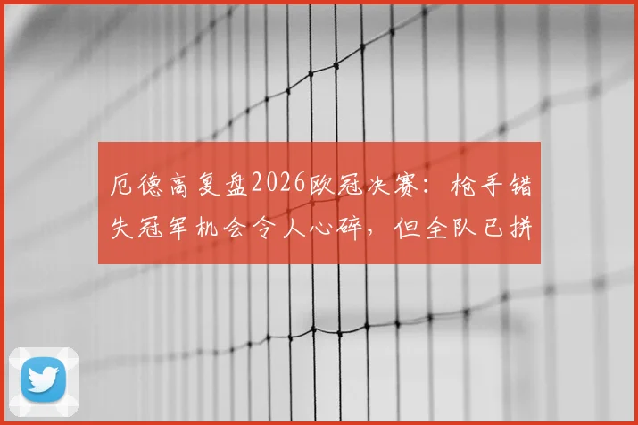 厄德高复盘2026欧冠决赛：枪手错失冠军机会令人心碎，但全队已拼尽全力不留遗憾
