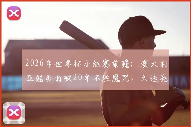 2026年世界杯小组赛前瞻：澳大利亚能否打破20年不胜魔咒，久违亮相的土耳其全力冲击开门红