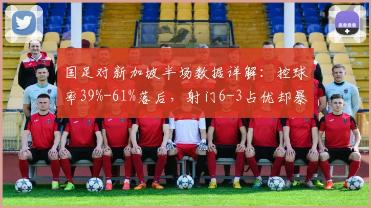 国足对新加坡半场数据详解：控球率39%-61%落后，射门6-3占优却暴露2026年关键问题