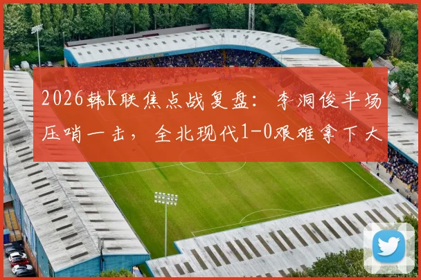 2026韩K联焦点战复盘：李洞俊半场压哨一击，全北现代1-0艰难拿下大田市民，三点解析制胜关键