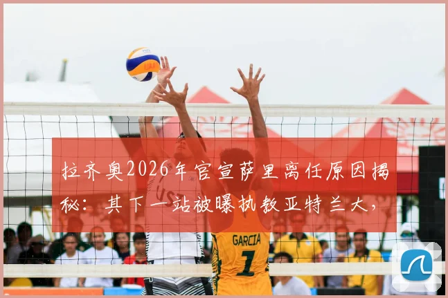 拉齐奥2026年官宣萨里离任原因揭秘：其下一站被曝执教亚特兰大，球迷热议其执教前景