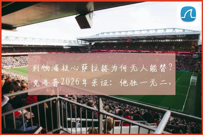 利物浦核心萨拉赫为何无人能替?克洛普2026年亲证:他独一无二,盘点那些关键特质