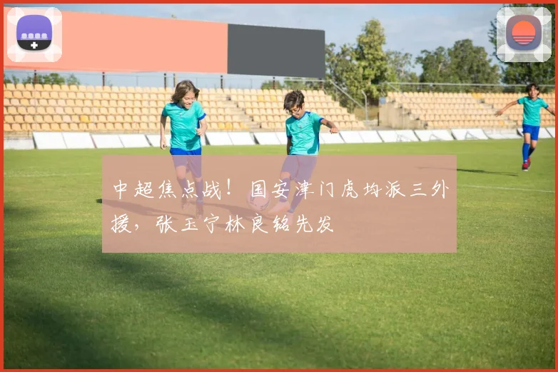 中超焦点战！国安津门虎均派三外援，张玉宁林良铭先发