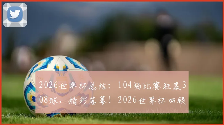 2026世界杯总结:104场比赛狂轰308球,精彩落幕!2026世界杯回顾与2030年世界杯展望