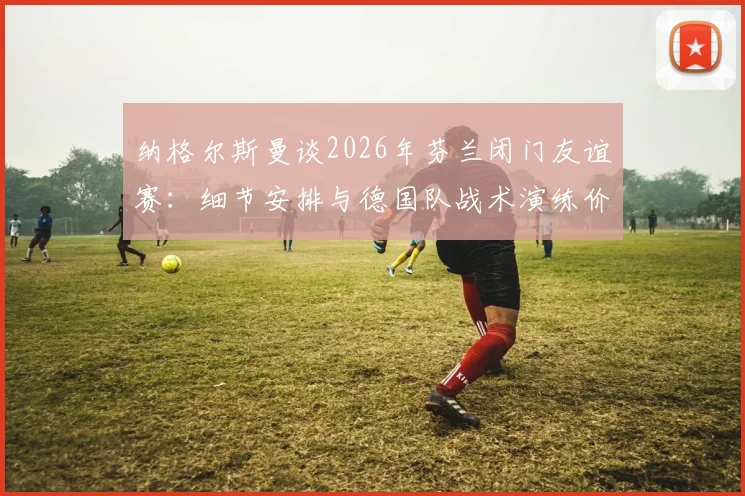 纳格尔斯曼谈2026年芬兰闭门友谊赛:细节安排与德国队战术演练价值解析