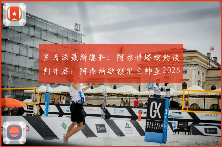 罗马诺最新爆料:阿尔特塔续约谈判开启,阿森纳欲锁定主帅至2026,球迷关注细节