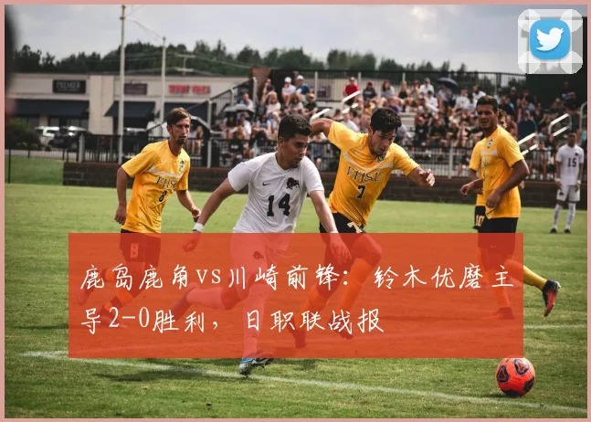鹿岛鹿角vs川崎前锋：铃木优磨主导2-0胜利，日职联战报