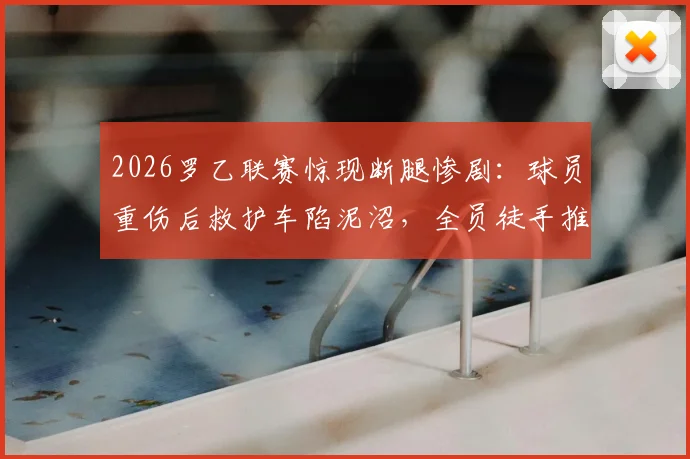 2026罗乙联赛惊现断腿惨剧:球员重伤后救护车陷泥沼,全员徒手推车延误救治引深思